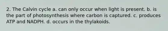 2. The Calvin cycle a. can only occur when light is present. b. is the part of photosynthesis where carbon is captured. c. produces ATP and NADPH. d. occurs in the thylakoids.