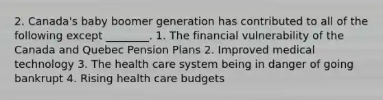 2. Canada's baby boomer generation has contributed to all of the following except ________. 1. The financial vulnerability of the Canada and Quebec Pension Plans 2. Improved medical technology 3. The health care system being in danger of going bankrupt 4. Rising health care budgets