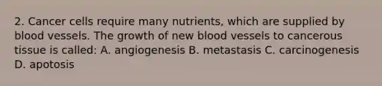 2. Cancer cells require many nutrients, which are supplied by blood vessels. The growth of new blood vessels to cancerous tissue is called: A. angiogenesis B. metastasis C. carcinogenesis D. apotosis