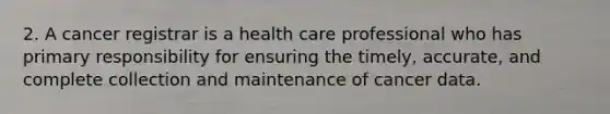 2. A cancer registrar is a health care professional who has primary responsibility for ensuring the timely, accurate, and complete collection and maintenance of cancer data.