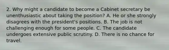 2. Why might a candidate to become a Cabinet secretary be unenthusiastic about taking the position? A. He or she strongly disagrees with the president's positions. B. The job is not challenging enough for some people. C. The candidate undergoes extensive public scrutiny. D. There is no chance for travel.