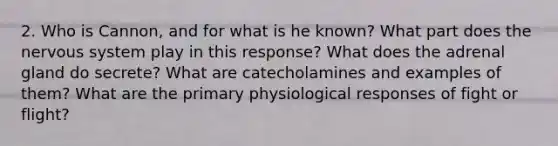 2. Who is Cannon, and for what is he known? What part does the nervous system play in this response? What does the adrenal gland do secrete? What are catecholamines and examples of them? What are the primary physiological responses of fight or flight?