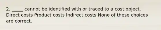 2. _____ cannot be identified with or traced to a cost object. Direct costs Product costs Indirect costs None of these choices are correct.