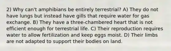 2) Why can't amphibians be entirely terrestrial? A) They do not have lungs but instead have gills that require water for <a href='https://www.questionai.com/knowledge/kU8LNOksTA-gas-exchange' class='anchor-knowledge'>gas exchange</a>. B) They have a three-chambered heart that is not efficient enough for terrestrial life. C) Their reproduction requires water to allow fertilization and keep eggs moist. D) Their limbs are not adapted to support their bodies on land.