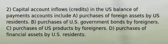 2) Capital account inflows (credits) in the US balance of payments accounts include A) purchases of foreign assets by US residents. B) purchases of U.S. government bonds by foreigners. C) purchases of US products by foreigners. D) purchases of financial assets by U.S. residents.