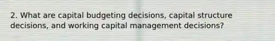 2. What are capital budgeting decisions, capital structure decisions, and working capital management decisions?