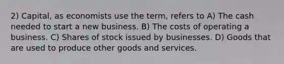 2) Capital, as economists use the term, refers to A) The cash needed to start a new business. B) The costs of operating a business. C) Shares of stock issued by businesses. D) Goods that are used to produce other goods and services.