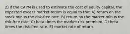 2) If the CAPM is used to estimate the cost of equity capital, the expected excess market return is equal to the: A) return on the stock minus the risk-free rate. B) return on the market minus the risk-free rate. C) beta times the market risk premium. D) beta times the risk-free rate. E) market rate of return.