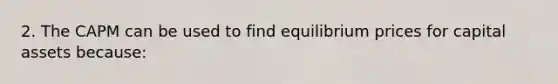 2. The CAPM can be used to find equilibrium prices for capital assets because: