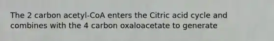 The 2 carbon acetyl-CoA enters the Citric acid cycle and combines with the 4 carbon oxaloacetate to generate