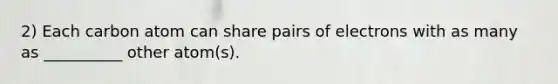 2) Each carbon atom can share pairs of electrons with as many as __________ other atom(s).