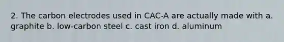 2. The carbon electrodes used in CAC-A are actually made with a. graphite b. low-carbon steel c. cast iron d. aluminum