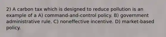 2) A carbon tax which is designed to reduce pollution is an example of a A) command-and-control policy. B) government administrative rule. C) noneffective incentive. D) market-based policy.