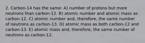 2. Carbon-14 has the same: A) number of protons but more neutrons than carbon-12. B) atomic number and atomic mass as carbon-12. C) atomic number and, therefore, the same number of neutrons as carbon-13. D) atomic mass as both carbon-12 and carbon-13. E) atomic mass and, therefore, the same number of neutrons as carbon-12.