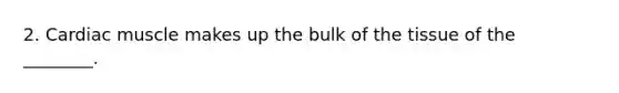 2. Cardiac muscle makes up the bulk of the tissue of the ________.