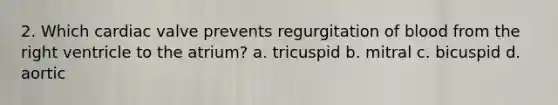 2. Which cardiac valve prevents regurgitation of blood from the right ventricle to the atrium? a. tricuspid b. mitral c. bicuspid d. aortic