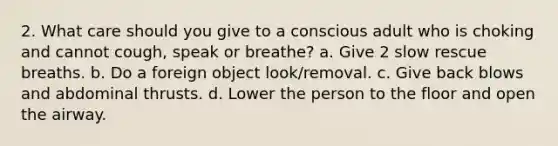 2. What care should you give to a conscious adult who is choking and cannot cough, speak or breathe? a. Give 2 slow rescue breaths. b. Do a foreign object look/removal. c. Give back blows and abdominal thrusts. d. Lower the person to the floor and open the airway.