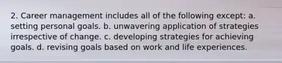 2. Career management includes all of the following except: a. setting personal goals. b. unwavering application of strategies irrespective of change. c. developing strategies for achieving goals. d. revising goals based on work and life experiences.