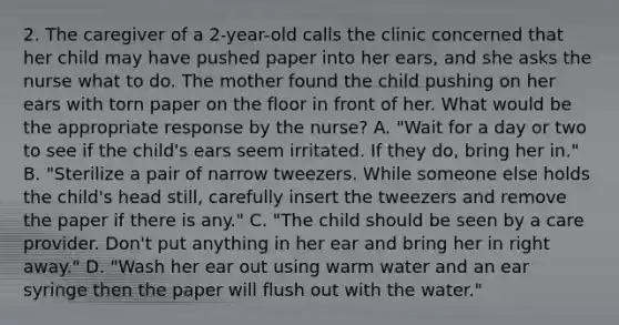 2. The caregiver of a 2-year-old calls the clinic concerned that her child may have pushed paper into her ears, and she asks the nurse what to do. The mother found the child pushing on her ears with torn paper on the floor in front of her. What would be the appropriate response by the nurse? A. "Wait for a day or two to see if the child's ears seem irritated. If they do, bring her in." B. "Sterilize a pair of narrow tweezers. While someone else holds the child's head still, carefully insert the tweezers and remove the paper if there is any." C. "The child should be seen by a care provider. Don't put anything in her ear and bring her in right away." D. "Wash her ear out using warm water and an ear syringe then the paper will flush out with the water."