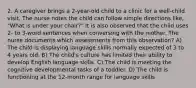 2. A caregiver brings a 2-year-old child to a clinic for a well-child visit. The nurse notes the child can follow simple directions like, "What is under your chair?" It is also observed that the child uses 2- to 3-word sentences when conversing with the mother. The nurse documents which assessments from this observation? A) The child is displaying language skills normally expected of 3 to 4 years old. B) The child's culture has limited their ability to develop English language skills. C) The child is meeting the cognitive developmental tasks of a toddler. D) The child is functioning at the 12-month range for language skills