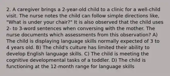 2. A caregiver brings a 2-year-old child to a clinic for a well-child visit. The nurse notes the child can follow simple directions like, "What is under your chair?" It is also observed that the child uses 2- to 3-word sentences when conversing with the mother. The nurse documents which assessments from this observation? A) The child is displaying language skills normally expected of 3 to 4 years old. B) The child's culture has limited their ability to develop English language skills. C) The child is meeting the cognitive developmental tasks of a toddler. D) The child is functioning at the 12-month range for language skills