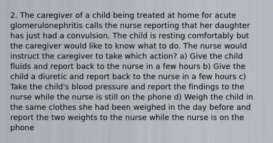 2. The caregiver of a child being treated at home for acute glomerulonephritis calls the nurse reporting that her daughter has just had a convulsion. The child is resting comfortably but the caregiver would like to know what to do. The nurse would instruct the caregiver to take which action? a) Give the child fluids and report back to the nurse in a few hours b) Give the child a diuretic and report back to the nurse in a few hours c) Take the child's blood pressure and report the findings to the nurse while the nurse is still on the phone d) Weigh the child in the same clothes she had been weighed in the day before and report the two weights to the nurse while the nurse is on the phone