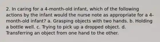 2. In caring for a 4-month-old infant, which of the following actions by the infant would the nurse note as appropriate for a 4-month-old infant? a. Grasping objects with two hands. b. Holding a bottle well. c. Trying to pick up a dropped object. d. Transferring an object from one hand to the other.