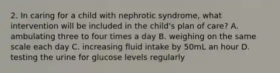 2. In caring for a child with nephrotic syndrome, what intervention will be included in the child's plan of care? A. ambulating three to four times a day B. weighing on the same scale each day C. increasing fluid intake by 50mL an hour D. testing the urine for glucose levels regularly