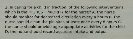 2. In caring for a child in traction, of the following interventions, which is the HIGHEST PRIORITY for the nurse? A. the nurse should monitor for decreased circulation every 4 hours B. the nurse should clean the pin sites at least once every 8 hours C. the nurse should provide age-appropriate activities for the child D. the nurse should record accurate intake and output