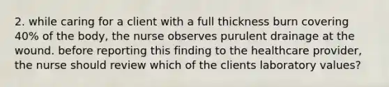 2. while caring for a client with a full thickness burn covering 40% of the body, the nurse observes purulent drainage at the wound. before reporting this finding to the healthcare provider, the nurse should review which of the clients laboratory values?