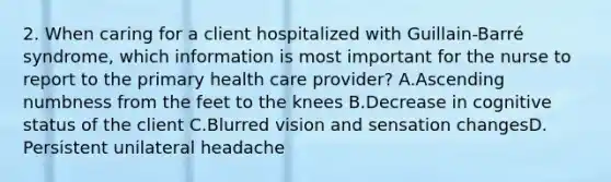 2. When caring for a client hospitalized with Guillain-Barré syndrome, which information is most important for the nurse to report to the primary health care provider? A.Ascending numbness from the feet to the knees B.Decrease in cognitive status of the client C.Blurred vision and sensation changesD. Persistent unilateral headache