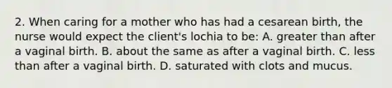 2. When caring for a mother who has had a cesarean birth, the nurse would expect the client's lochia to be: A. greater than after a vaginal birth. B. about the same as after a vaginal birth. C. less than after a vaginal birth. D. saturated with clots and mucus.