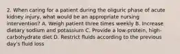 2. When caring for a patient during the oliguric phase of acute kidney injury, what would be an appropriate nursing intervention? A. Weigh patient three times weekly B. Increase dietary sodium and potassium C. Provide a low-protein, high-carbohydrate diet D. Restrict fluids according to the previous day's fluid loss