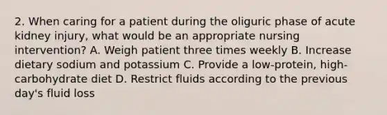 2. When caring for a patient during the oliguric phase of acute kidney injury, what would be an appropriate nursing intervention? A. Weigh patient three times weekly B. Increase dietary sodium and potassium C. Provide a low-protein, high-carbohydrate diet D. Restrict fluids according to the previous day's fluid loss