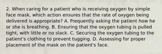 2. When caring for a patient who is receiving oxygen by simple face mask, which action ensures that the rate of oxygen being delivered is appropriate? A. Frequently asking the patient how he or she is breathing. B. Ensuring that the oxygen tubing is pulled tight, with little or no slack. C. Securing the oxygen tubing to the patient's clothing to prevent tugging. D. Assessing for proper placement of the mask on the patient's face.