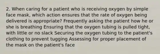 2. When caring for a patient who is receiving oxygen by simple face mask, which action ensures that the rate of oxygen being delivered is appropriate? Frequently asking the patient how he or she is breathing Ensuring that the oxygen tubing is pulled tight, with little or no slack Securing the oxygen tubing to the patient's clothing to prevent tugging Assessing for proper placement of the mask on the patient's face