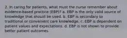 2. In caring for patients, what must the nurse remember about evidence-based practice (EBP)? a. EBP is the only valid source of knowledge that should be used. b. EBP is secondary to traditional or convenient care knowledge. c. EBP is dependent on patient values and expectations. d. EBP is not shown to provide better patient outcomes.