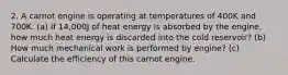 2. A carnot engine is operating at temperatures of 400K and 700K. (a) If 14,000J of heat energy is absorbed by the engine, how much heat energy is discarded into the cold reservoir? (b) How much mechanical work is performed by engine? (c) Calculate the efficiency of this carnot engine.