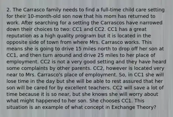 2. The Carrasco family needs to find a full-time child care setting for their 10-month-old son now that his mom has returned to work. After searching for a setting the Carrascos have narrowed down their choices to two: CC1 and CC2. CC1 has a great reputation as a high quality program but it is located in the opposite side of town from where Mrs. Carrasco works. This means she is going to drive 15 miles north to drop off her son at CC1, and then turn around and drive 25 miles to her place of employment. CC2 is not a very good setting and they have heard some complaints by other parents. CC2, however is located very near to Mrs. Carrasco's place of employment. So, in CC1 she will lose time in the day but she will be able to rest assured that her son will be cared for by excellent teachers. CC2 will save a lot of time because it is so near, but she knows she will worry about what might happened to her son. She chooses CC1. This situation is an example of what concept in Exchange Theory?