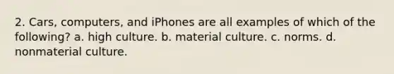 2. Cars, computers, and iPhones are all examples of which of the following? a. high culture. b. material culture. c. norms. d. nonmaterial culture.