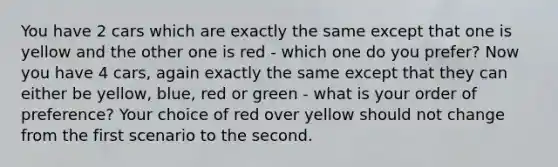 You have 2 cars which are exactly the same except that one is yellow and the other one is red - which one do you prefer? Now you have 4 cars, again exactly the same except that they can either be yellow, blue, red or green - what is your order of preference? Your choice of red over yellow should not change from the first scenario to the second.