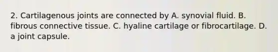 2. Cartilagenous joints are connected by A. synovial fluid. B. fibrous connective tissue. C. hyaline cartilage or fibrocartilage. D. a joint capsule.