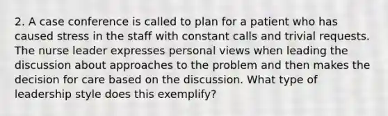 2. A case conference is called to plan for a patient who has caused stress in the staff with constant calls and trivial requests. The nurse leader expresses personal views when leading the discussion about approaches to the problem and then makes the decision for care based on the discussion. What type of leadership style does this exemplify?