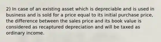 2) In case of an existing asset which is depreciable and is used in business and is sold for a price equal to its initial purchase price, the difference between the sales price and its book value is considered as recaptured depreciation and will be taxed as ordinary income.