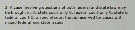 2. A case involving questions of both federal and state law may be brought in: A. state court only B. federal court only C. state or federal court D. a special court that is reserved for cases with mixed federal and state issues