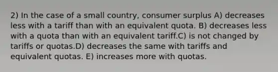 2) In the case of a small country, <a href='https://www.questionai.com/knowledge/k77rlOEdsf-consumer-surplus' class='anchor-knowledge'>consumer surplus</a> A) decreases less with a tariff than with an equivalent quota. B) decreases less with a quota than with an equivalent tariff.C) is not changed by tariffs or quotas.D) decreases the same with tariffs and equivalent quotas. E) increases more with quotas.