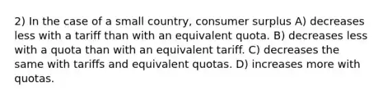 2) In the case of a small country, consumer surplus A) decreases less with a tariff than with an equivalent quota. B) decreases less with a quota than with an equivalent tariff. C) decreases the same with tariffs and equivalent quotas. D) increases more with quotas.