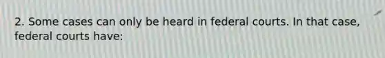 2. Some cases can only be heard in federal courts. In that case, federal courts have: