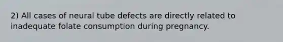 2) All cases of neural tube defects are directly related to inadequate folate consumption during pregnancy.