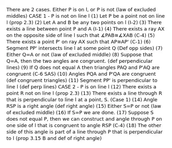 There are 2 cases. Either P is on l, or P is not (law of excluded middles) CASE 1 - P is not on line l (1) Let P be a point not on line l (prop 2.3) (2) Let A and B be any two points on l (I-2) (3) There exists a line between point P and A (I-1) (4) There exists a ray AX on the opposite side of line l such that ∡PAB≅∡XAB (C-4) (5) There exists a point P' on ray AX such that AP≅AP' (C-1) (6) Segment PP' intersects line l at some point Q (Def opp sides) (7) Either Q=A or not (law of excluded middle) (8) Suppose that Q=A, then the two angles are congruent. (def perpendicular lines) (9) If Q does not equal A then triangles PAQ and P'AQ are congruent (C-6 SAS) (10) Angles PQA and P'QA are congruent (def congruent triangles) (11) Segment PP' is perpendicular to line l (def perp lines) CASE 2 - P is on line l (12) There exists a point R not on line l (prop 2.3) (13) There exists a line through R that is perpendicular to line l at a point, S. (Case 1) (14) Angle RSP is a right angle (def right angle) (15) Either S=P or not (law of excluded middle) (16) If S=P we are done. (17) Suppose S does not equal P, then we can construct and angle through P on one side of l that is congruent to angle RSP (C-4) (18) The other side of this angle is part of a line through P that is perpendicular to l (prop 3.15 B and def of right angle)